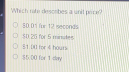 Which rate describes a unit price? $ 0.01 for 12 seconds $ 0.25 for 5 minutes $ 1.00 for 4 hours $ 5.00 for 1 day